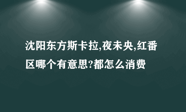 沈阳东方斯卡拉,夜未央,红番区哪个有意思?都怎么消费