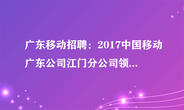 广东移动招聘：2017中国移动广东公司江门分公司领先一路校园招聘公告