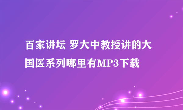 百家讲坛 罗大中教授讲的大国医系列哪里有MP3下载