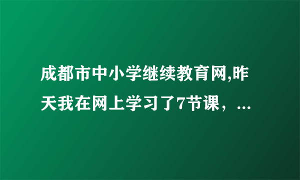 成都市中小学继续教育网,昨天我在网上学习了7节课，结果今天显示昨天的学习记录没有了？这是咋个回事？