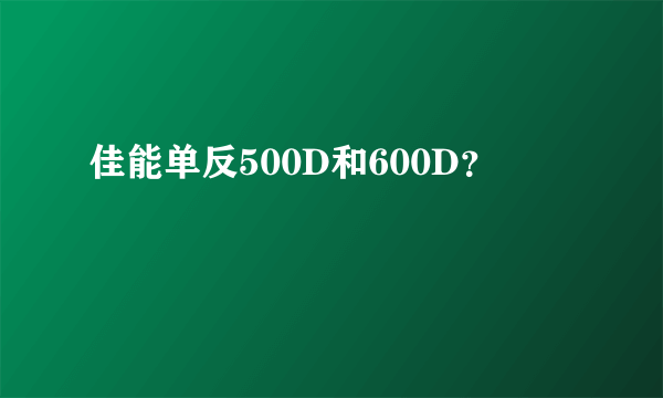 佳能单反500D和600D？