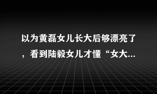 以为黄磊女儿长大后够漂亮了，看到陆毅女儿才懂“女大十八变”