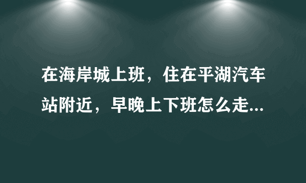 在海岸城上班，住在平湖汽车站附近，早晚上下班怎么走不堵车？有没有大神指导一下