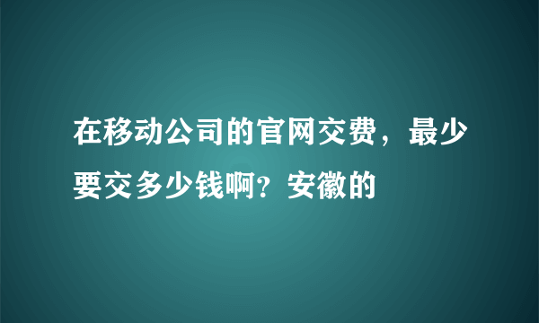 在移动公司的官网交费，最少要交多少钱啊？安徽的
