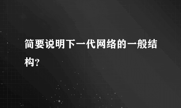 简要说明下一代网络的一般结构？