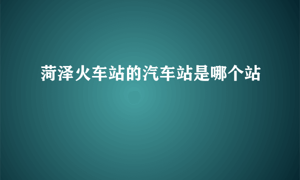 菏泽火车站的汽车站是哪个站