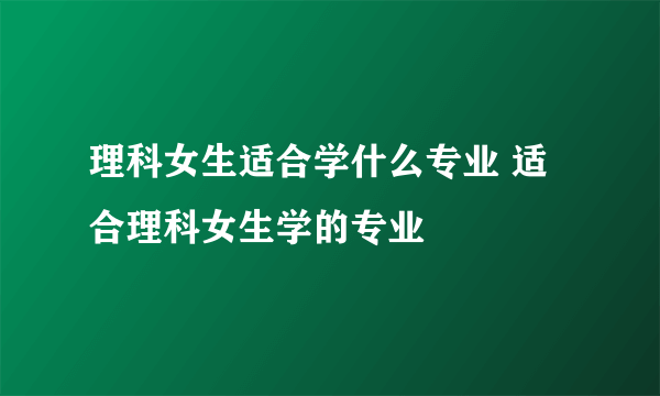 理科女生适合学什么专业 适合理科女生学的专业