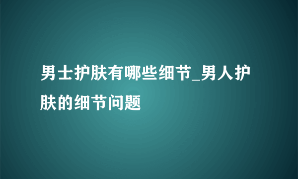 男士护肤有哪些细节_男人护肤的细节问题