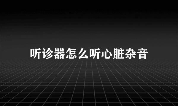 听诊器怎么听心脏杂音