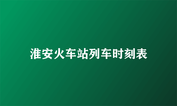 淮安火车站列车时刻表