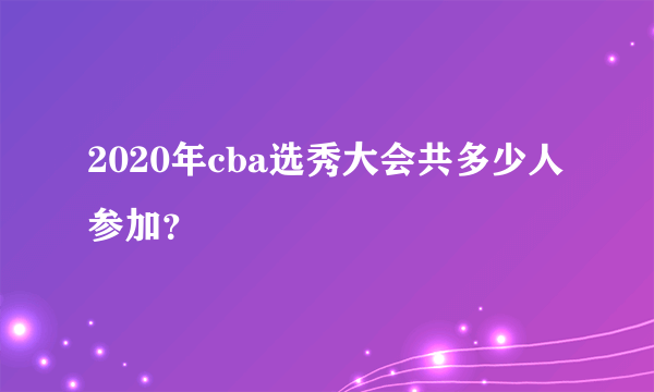 2020年cba选秀大会共多少人参加？
