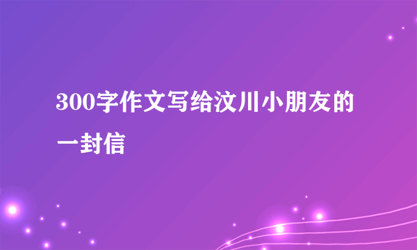 300字作文写给汶川小朋友的一封信