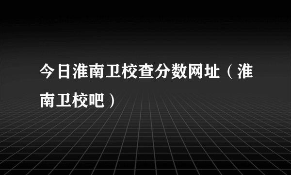 今日淮南卫校查分数网址（淮南卫校吧）