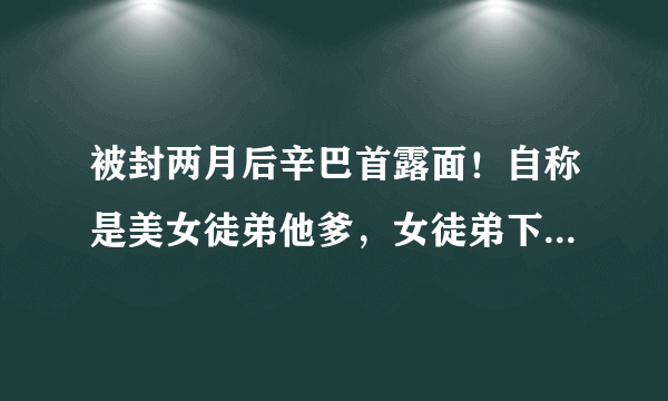 被封两月后辛巴首露面！自称是美女徒弟他爹，女徒弟下跪高喊爸爸