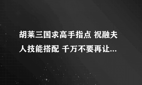 胡莱三国求高手指点 祝融夫人技能搭配 千万不要再让我洗技能了！！！