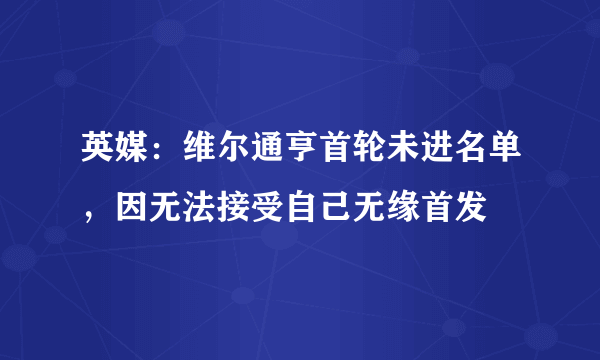 英媒：维尔通亨首轮未进名单，因无法接受自己无缘首发