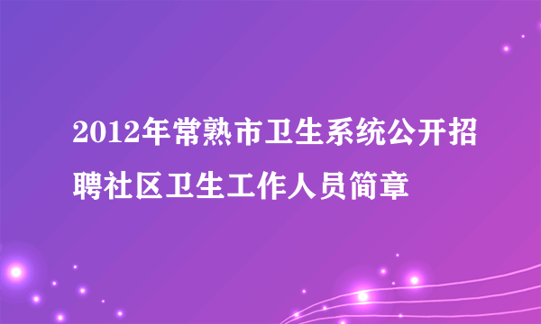 2012年常熟市卫生系统公开招聘社区卫生工作人员简章