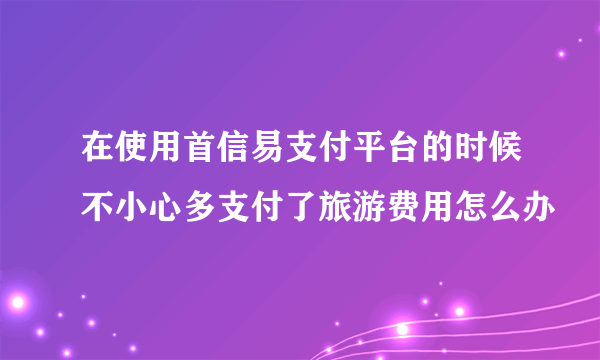 在使用首信易支付平台的时候不小心多支付了旅游费用怎么办