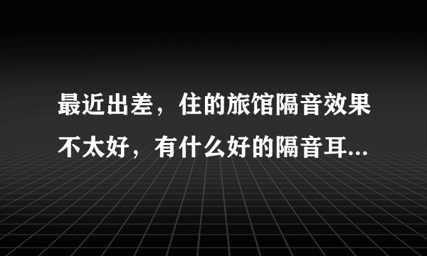最近出差，住的旅馆隔音效果不太好，有什么好的隔音耳塞推荐下，谢谢·`