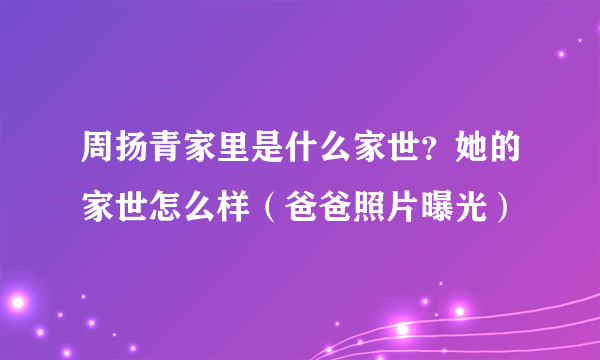 周扬青家里是什么家世？她的家世怎么样（爸爸照片曝光）