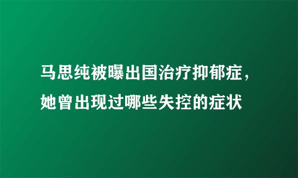 马思纯被曝出国治疗抑郁症，她曾出现过哪些失控的症状