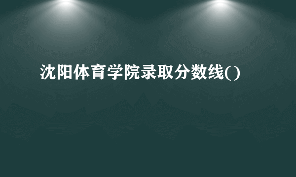 沈阳体育学院录取分数线()