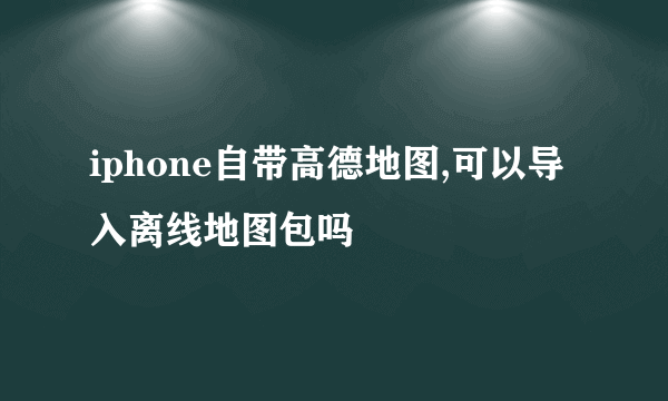 iphone自带高德地图,可以导入离线地图包吗