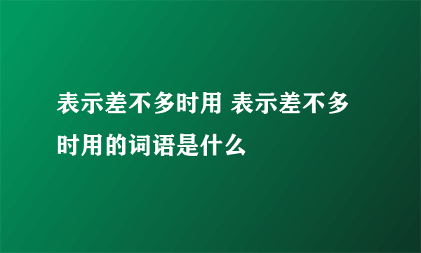 表示差不多时用 表示差不多时用的词语是什么