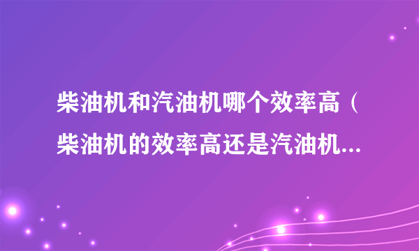 柴油机和汽油机哪个效率高（柴油机的效率高还是汽油机的效率高）