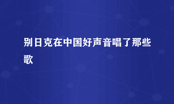别日克在中国好声音唱了那些歌