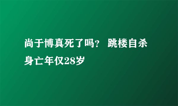 尚于博真死了吗？ 跳楼自杀身亡年仅28岁