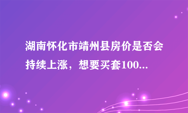 湖南怀化市靖州县房价是否会持续上涨，想要买套100平米需多少钱