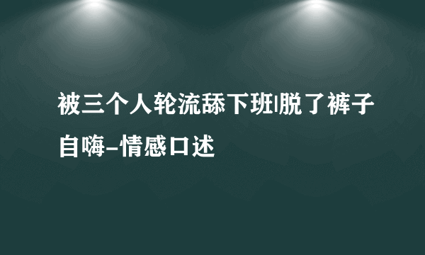 被三个人轮流舔下班|脱了裤子自嗨-情感口述