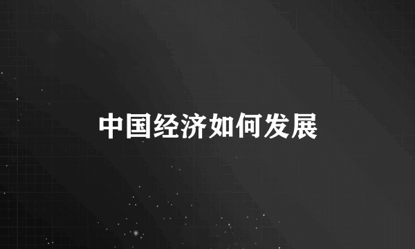中国经济如何发展