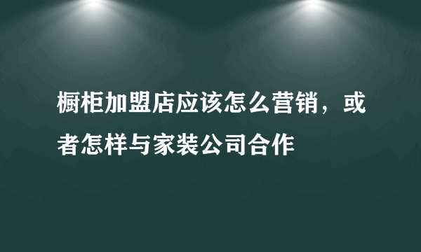 橱柜加盟店应该怎么营销，或者怎样与家装公司合作