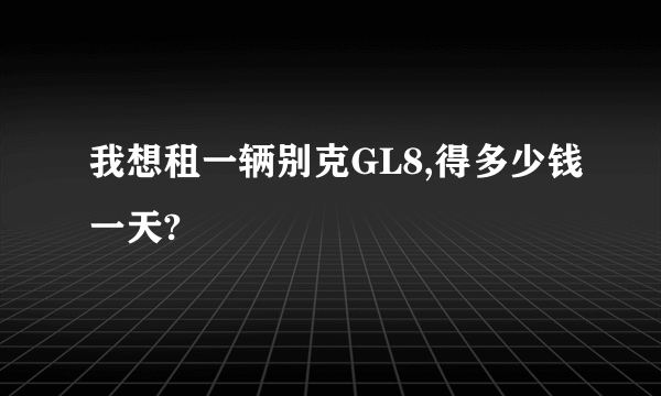 我想租一辆别克GL8,得多少钱一天?