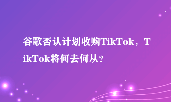 谷歌否认计划收购TikTok，TikTok将何去何从？