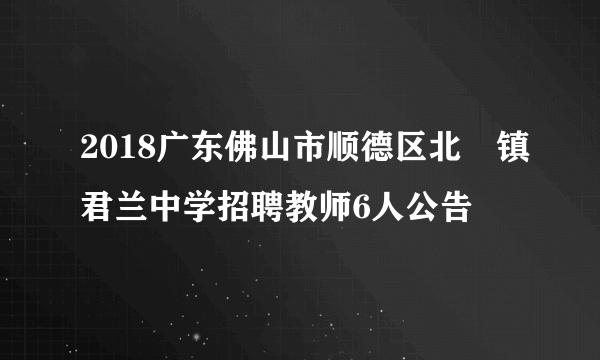 2018广东佛山市顺德区北滘镇君兰中学招聘教师6人公告