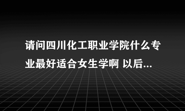 请问四川化工职业学院什么专业最好适合女生学啊 以后也好就业的 谢谢