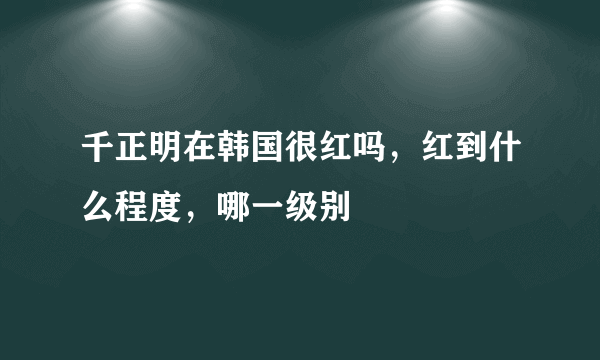 千正明在韩国很红吗，红到什么程度，哪一级别