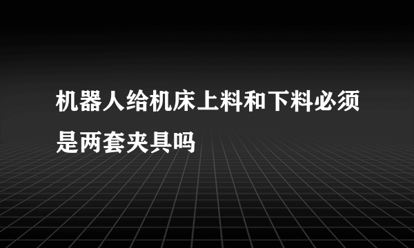 机器人给机床上料和下料必须是两套夹具吗