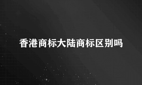 香港商标大陆商标区别吗