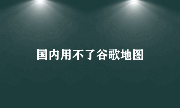 国内用不了谷歌地图