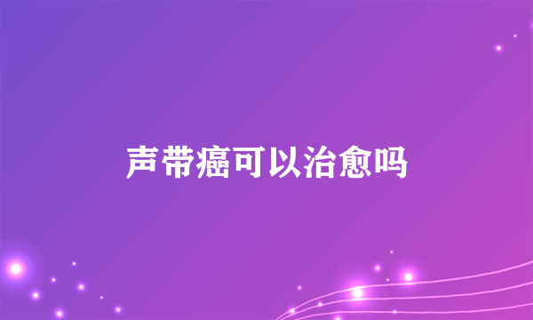 声带癌可以治愈吗