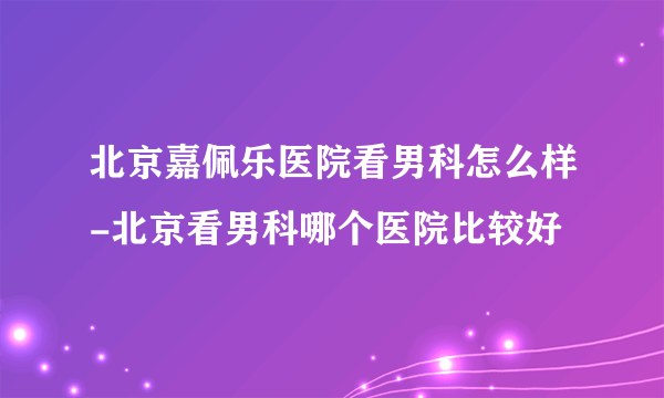 北京嘉佩乐医院看男科怎么样-北京看男科哪个医院比较好