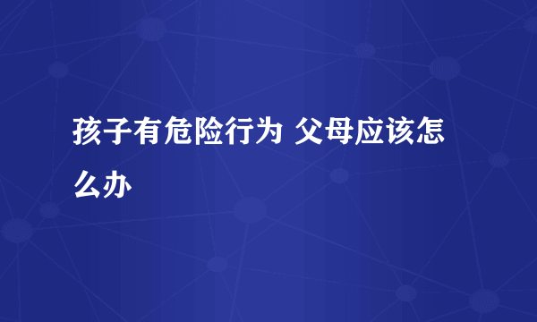 孩子有危险行为 父母应该怎么办