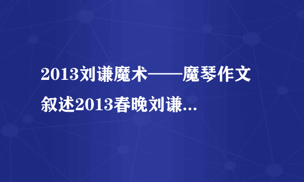 2013刘谦魔术——魔琴作文 叙述2013春晚刘谦的魔术,语言生动,神态和动作需描写,心里想法,魔术结束后的心情（不是揭秘,是描写表演过程!）我写作文,大概200~300字,文笔高点,至少要六年级以上的文笔!