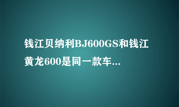 钱江贝纳利BJ600GS和钱江黄龙600是同一款车吗?还有春风的650NK,请给出各车的详细参数还有售价？