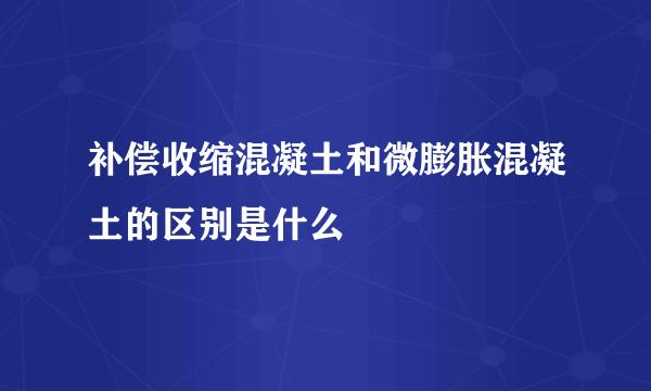 补偿收缩混凝土和微膨胀混凝土的区别是什么