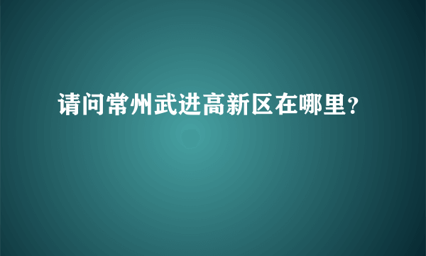 请问常州武进高新区在哪里？